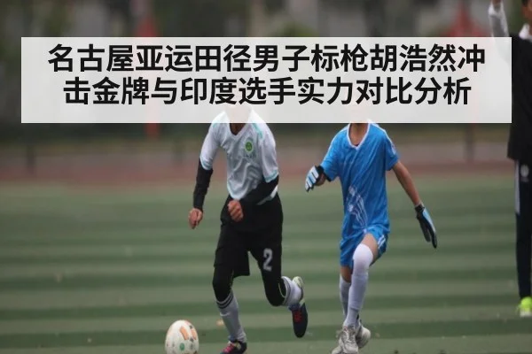 名古屋亚运田径男子标枪胡浩然冲击金牌与印度选手实力对比分析