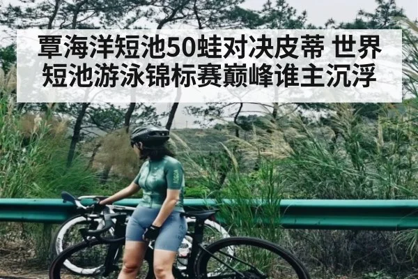 覃海洋短池50蛙对决皮蒂 世界短池游泳锦标赛巅峰谁主沉浮