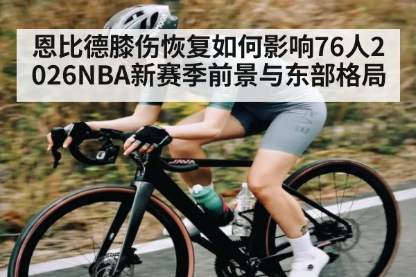 恩比德膝伤恢复如何影响76人2026NBA新赛季前景与东部格局