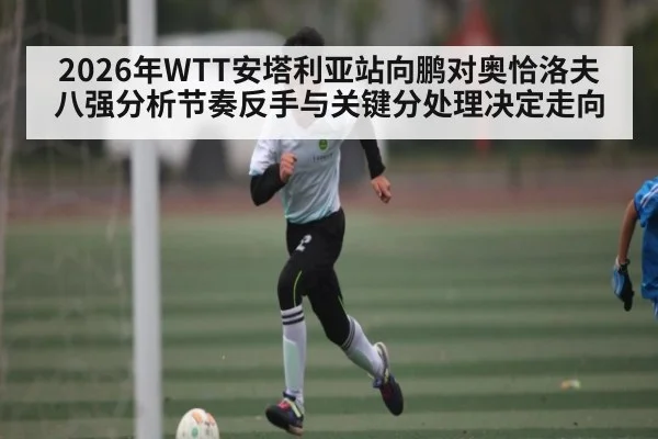 2026年WTT安塔利亚站向鹏对奥恰洛夫八强分析节奏反手与关键分处理决定走向